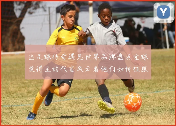 当足球传奇遇见世界品牌盘点金球奖得主的代言风云看他们如何征服赛场内外的人心