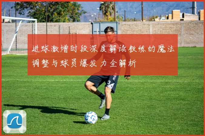 进球激增时段深度解读教练的魔法调整与球员爆发力全解析