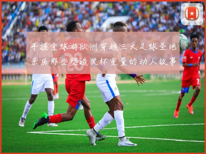 手握金球游欧洲穿越三大足球圣地亲历那些塑造奖杯重量的动人故事